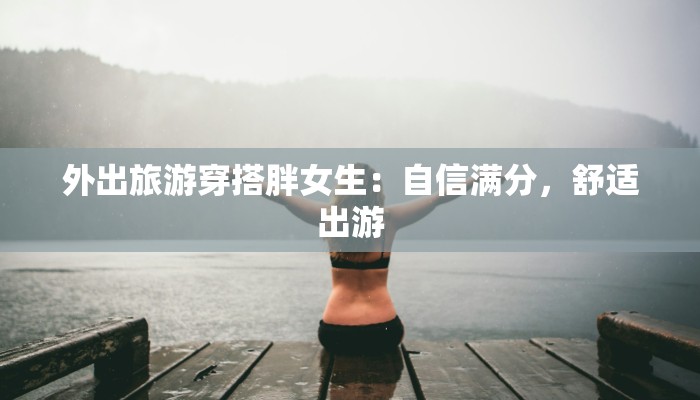 外出旅游穿搭胖女生：自信满分，舒适出游