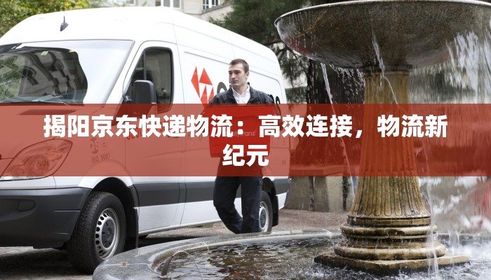 揭阳京东快递物流:高效连接,物流新纪元 揭阳京东快递物流:高效连接,物流新纪元