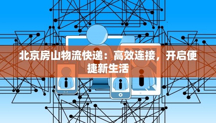 北京房山物流快递:高效连接,开启便捷新生活 北京房山物流快递:高效连接,开启便捷新生活